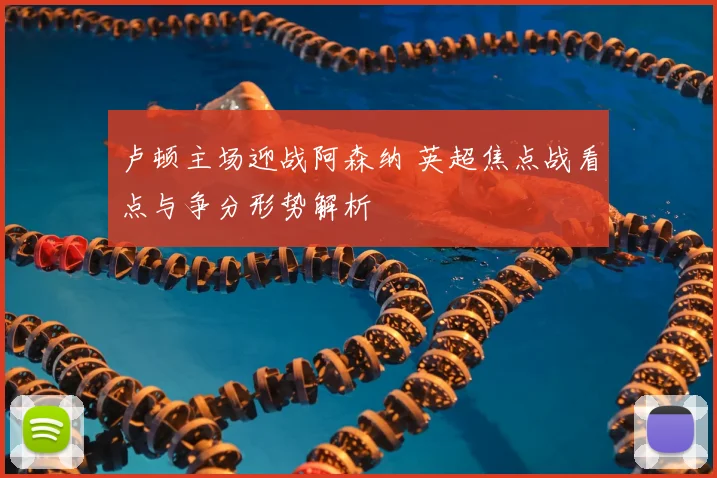 卢顿主场迎战阿森纳 英超焦点战看点与争分形势解析