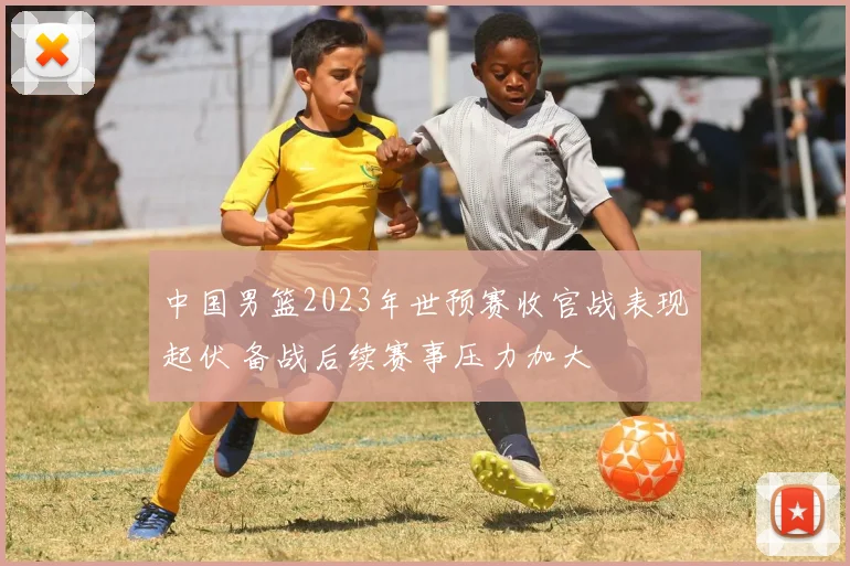 中国男篮2023年世预赛收官战表现起伏 备战后续赛事压力加大