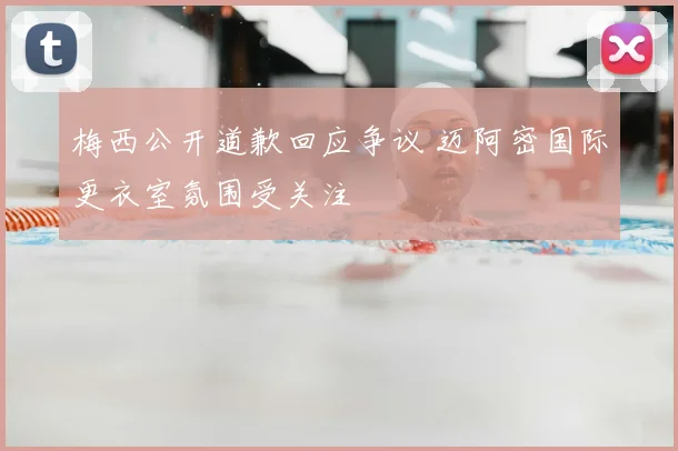 梅西公开道歉回应争议 迈阿密国际更衣室氛围受关注
