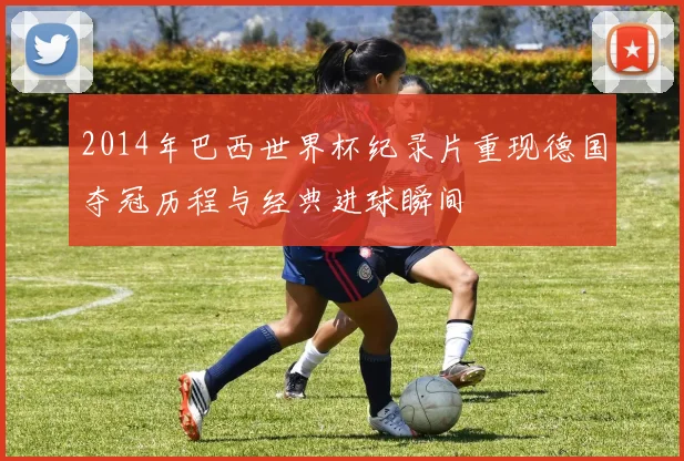 2014年巴西世界杯纪录片重现德国夺冠历程与经典进球瞬间