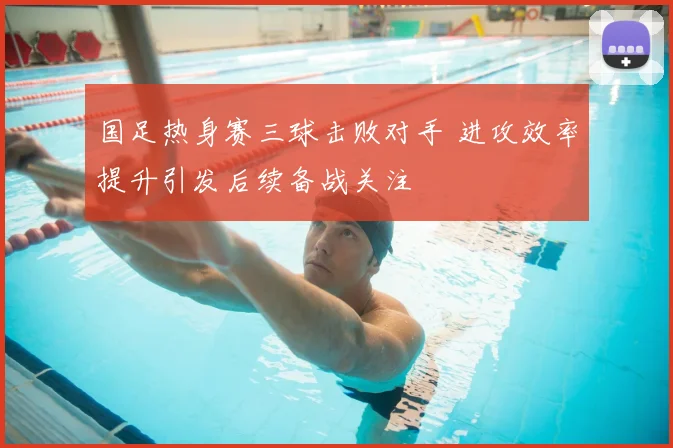 国足热身赛三球击败对手 进攻效率提升引发后续备战关注