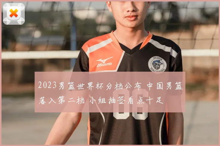 2023男篮世界杯分档公布 中国男篮落入第二档 小组抽签看点十足