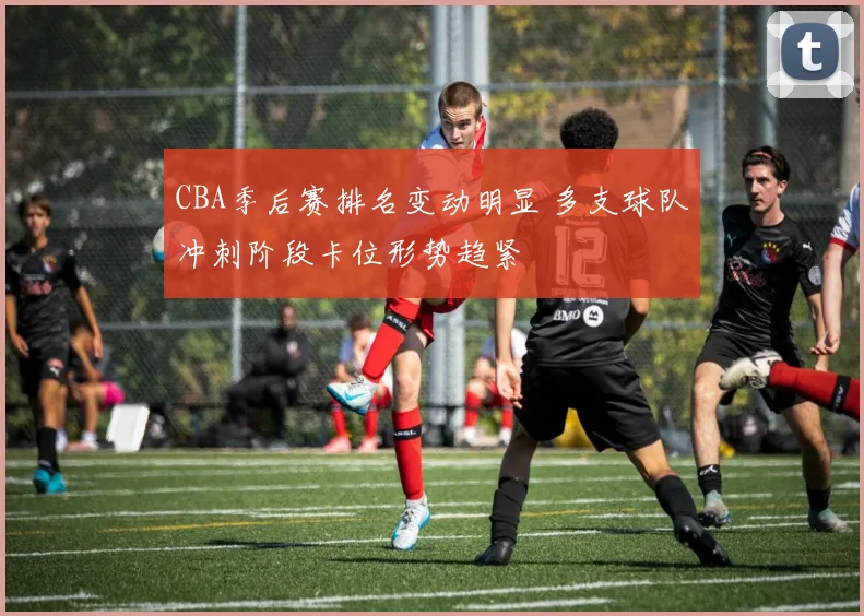 CBA季后赛排名变动明显 多支球队冲刺阶段卡位形势趋紧