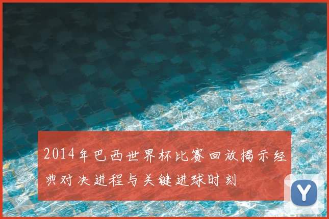 2014年巴西世界杯比赛回放揭示经典对决进程与关键进球时刻