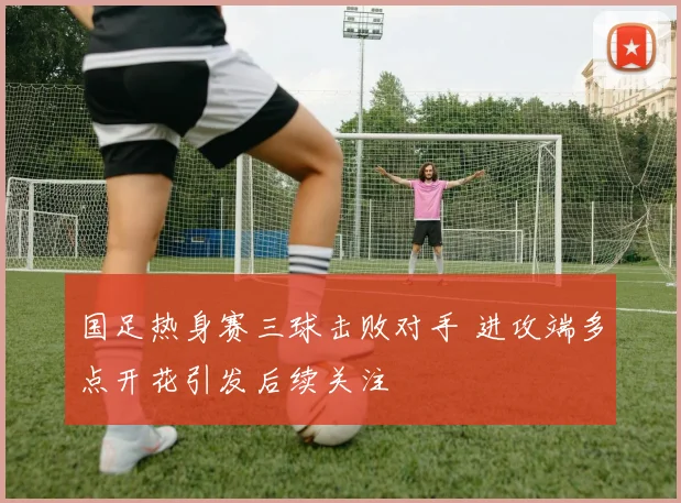 国足热身赛三球击败对手 进攻端多点开花引发后续关注
