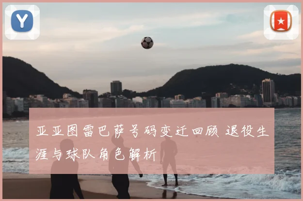 亚亚图雷巴萨号码变迁回顾 退役生涯与球队角色解析