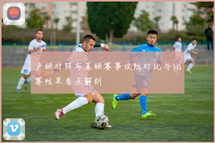 卢顿对阵布莱顿赛事攻防对比与比赛结果看点解析