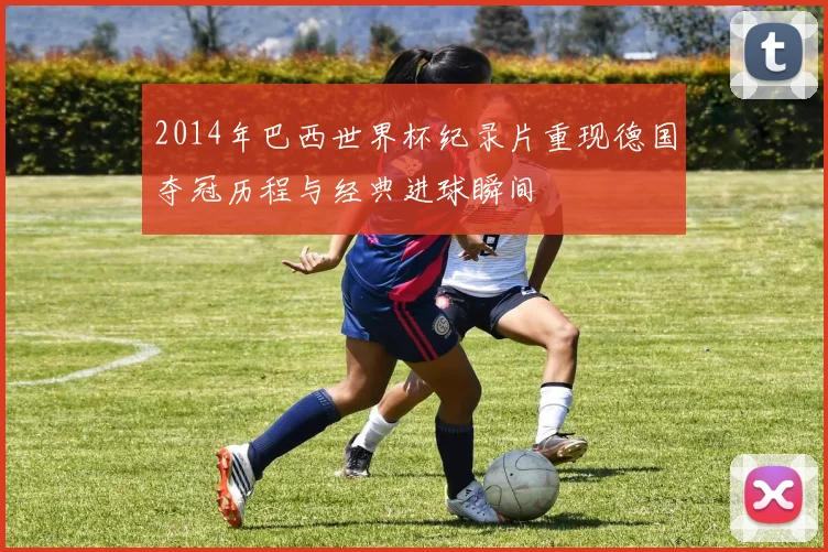 2014年巴西世界杯纪录片重现德国夺冠历程与经典进球瞬间