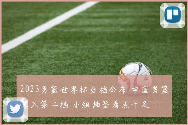 2023男篮世界杯分档公布 中国男篮落入第二档 小组抽签看点十足