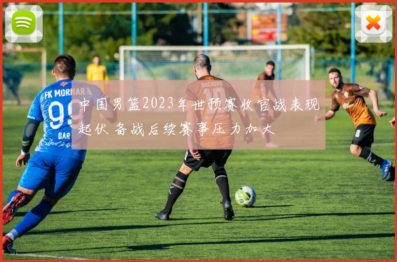 中国男篮2023年世预赛收官战表现起伏 备战后续赛事压力加大
