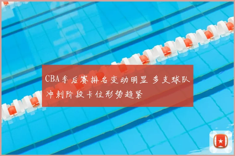 CBA季后赛排名变动明显 多支球队冲刺阶段卡位形势趋紧