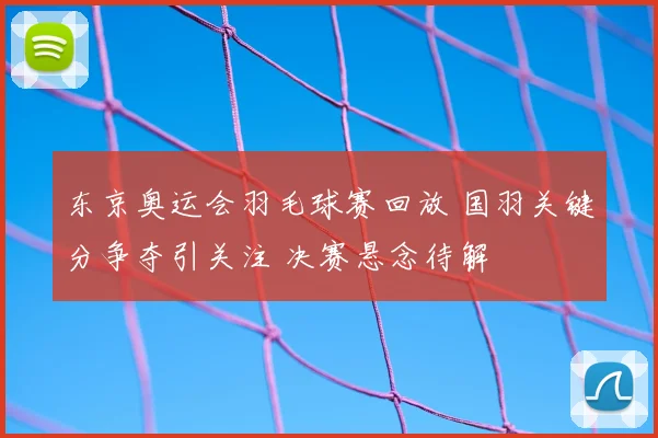 东京奥运会羽毛球赛回放 国羽关键分争夺引关注 决赛悬念待解