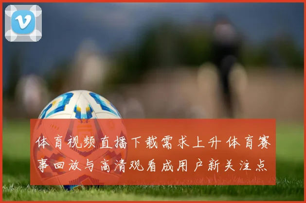 体育视频直播下载需求上升 体育赛事回放与高清观看成用户新关注点