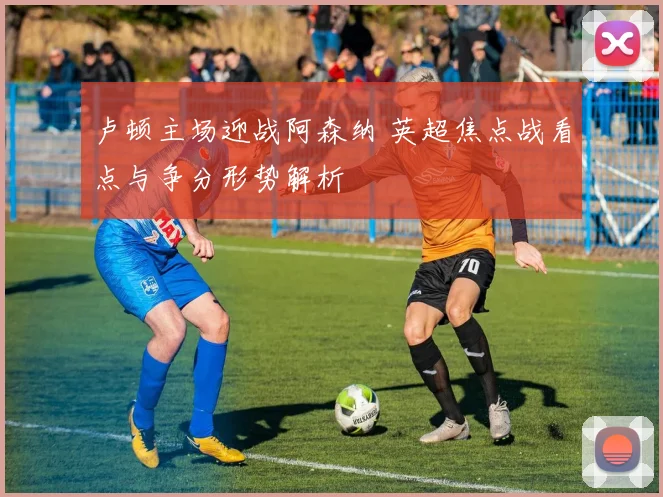 卢顿主场迎战阿森纳 英超焦点战看点与争分形势解析