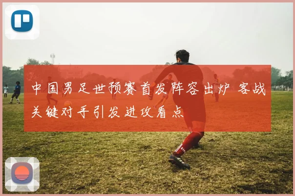 中国男足世预赛首发阵容出炉 客战关键对手引发进攻看点