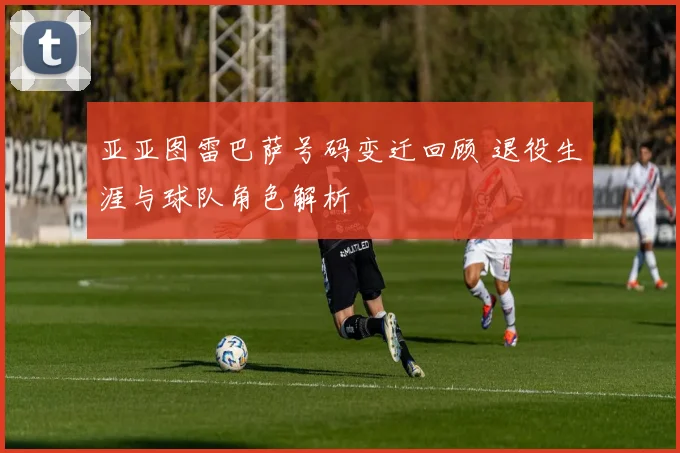 亚亚图雷巴萨号码变迁回顾 退役生涯与球队角色解析