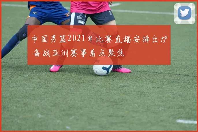 中国男篮2021年比赛直播安排出炉 备战亚洲赛事看点聚焦
