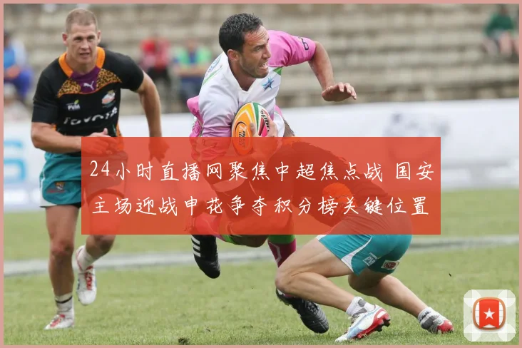 24小时直播网聚焦中超焦点战 国安主场迎战申花争夺积分榜关键位置